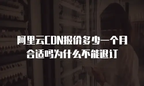 阿里云CDN报价多少一个月合适吗为什么不能退订