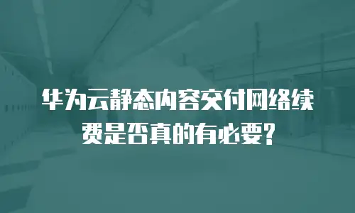 华为云静态内容交付网络续费是否真的有必要?