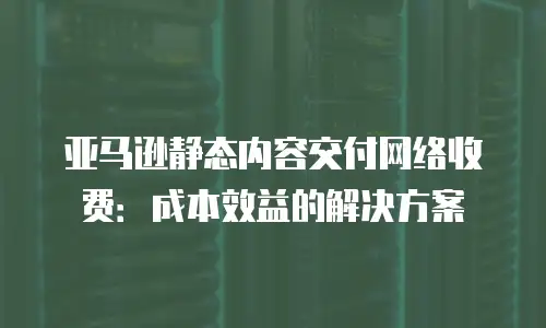 亚马逊静态内容交付网络收费：成本效益的解决方案