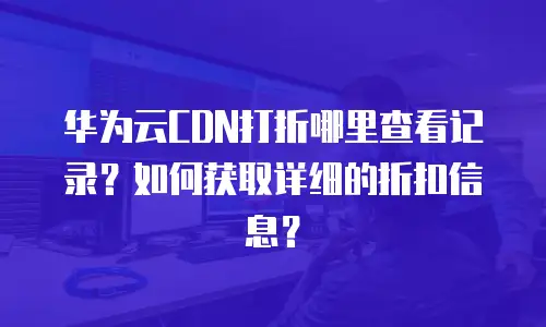 华为云CDN打折哪里查看记录？如何获取详细的折扣信息？