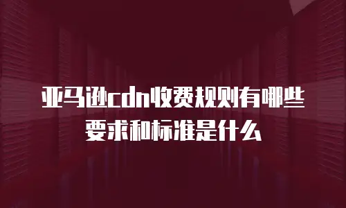 亚马逊cdn收费规则有哪些要求和标准是什么
