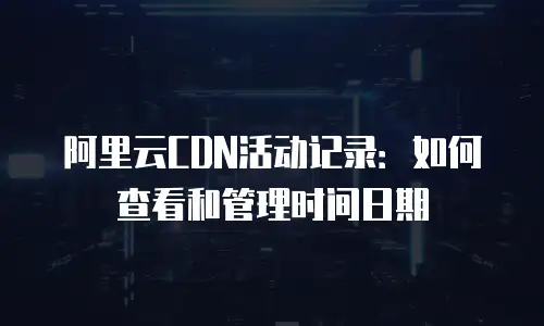 阿里云CDN活动记录：如何查看和管理时间日期