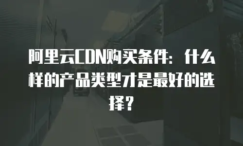 阿里云CDN购买条件：什么样的产品类型才是最好的选择？