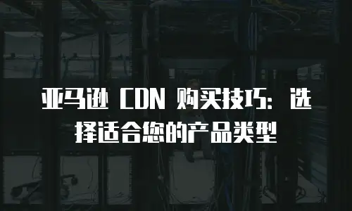 亚马逊 CDN 购买技巧：选择适合您的产品类型