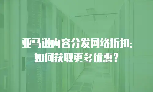 亚马逊内容分发网络折扣：如何获取更多优惠？