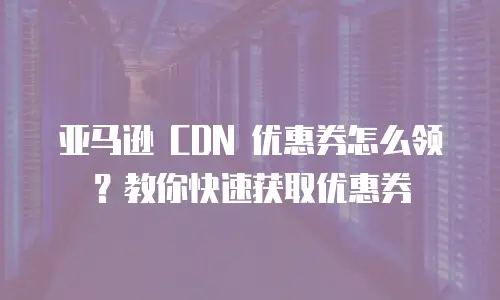 亚马逊 CDN 优惠券怎么领？教你快速获取优惠券
