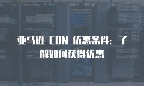 亚马逊 CDN 优惠条件：了解如何获得优惠