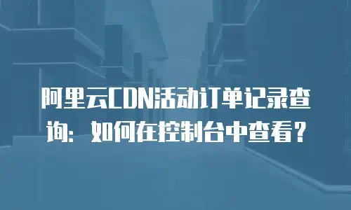 阿里云CDN活动订单记录查询：如何在控制台中查看？