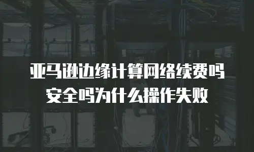 亚马逊边缘计算网络续费吗安全吗为什么操作失败