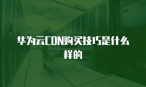 华为云CDN购买技巧是什么样的