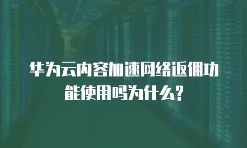华为云内容加速网络返佣功能使用吗为什么?