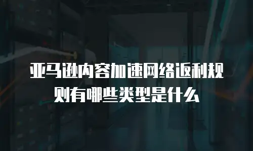 亚马逊内容加速网络返利规则有哪些类型是什么