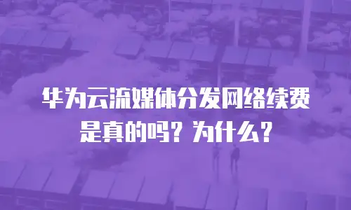 华为云流媒体分发网络续费是真的吗？为什么？