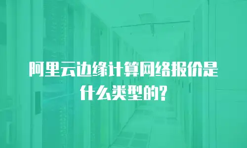 阿里云边缘计算网络报价是什么类型的?