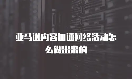 亚马逊内容加速网络活动怎么做出来的