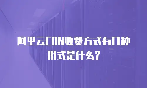 阿里云CDN收费方式有几种形式是什么？