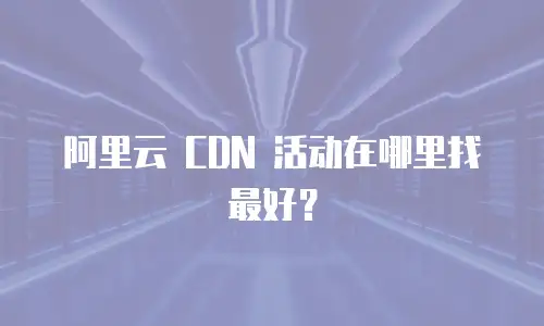 阿里云 CDN 活动在哪里找最好？