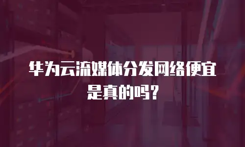 华为云流媒体分发网络便宜是真的吗？
