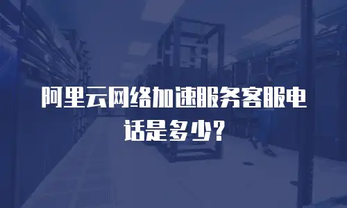 阿里云网络加速服务客服电话是多少？