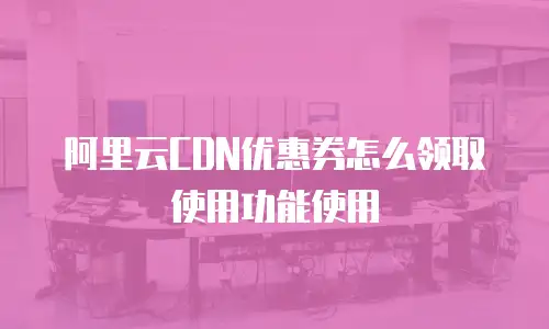 阿里云CDN优惠券怎么领取使用功能使用