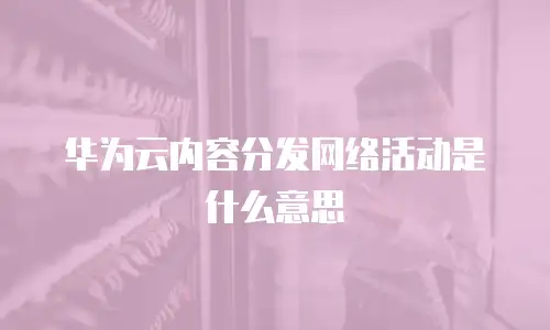 华为云内容分发网络活动是什么意思
