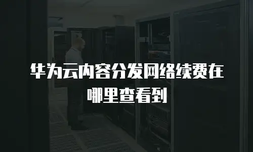 华为云内容分发网络续费在哪里查看到