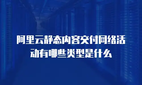 阿里云静态内容交付网络活动有哪些类型是什么