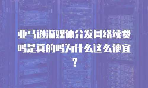 亚马逊流媒体分发网络续费吗是真的吗为什么这么便宜？