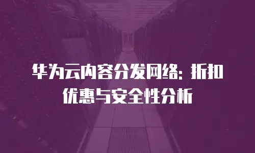华为云内容分发网络: 折扣优惠与安全性分析