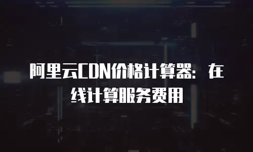 阿里云CDN价格计算器：在线计算服务费用