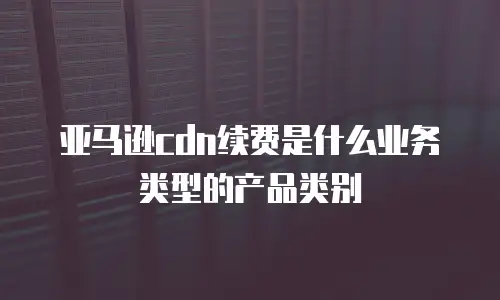 亚马逊cdn续费是什么业务类型的产品类别