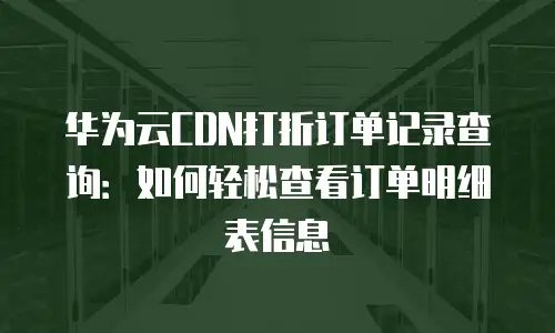 华为云CDN打折订单记录查询：如何轻松查看订单明细表信息