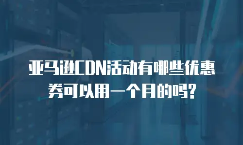 亚马逊CDN活动有哪些优惠券可以用一个月的吗?