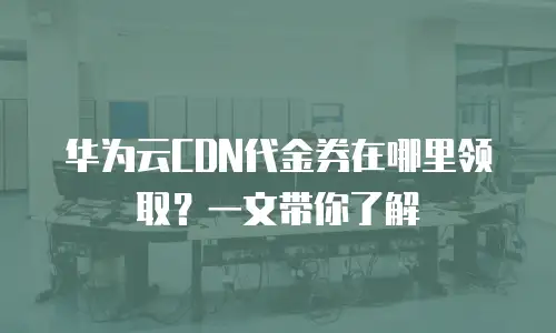 华为云CDN代金券在哪里领取？一文带你了解