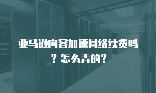亚马逊内容加速网络续费吗？怎么弄的？