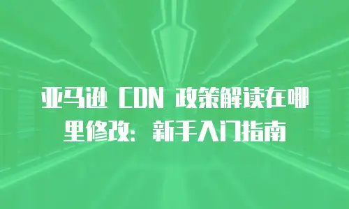 亚马逊 CDN 政策解读在哪里修改：新手入门指南