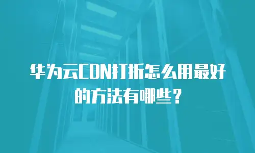 华为云CDN打折怎么用最好的方法有哪些？