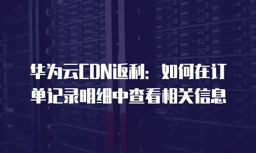 华为云CDN返利：如何在订单记录明细中查看相关信息