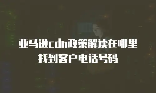 亚马逊cdn政策解读在哪里找到客户电话号码