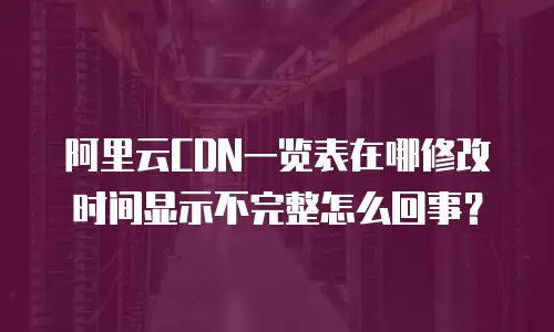 阿里云CDN一览表在哪修改时间显示不完整怎么回事？