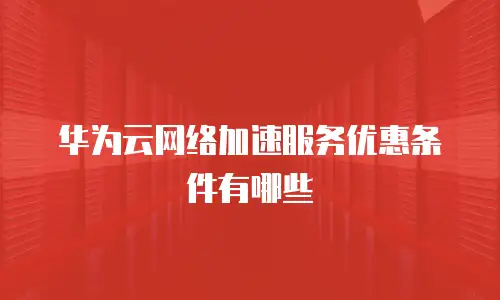 华为云网络加速服务优惠条件有哪些