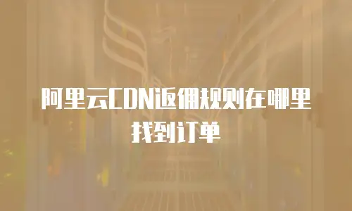阿里云CDN返佣规则在哪里找到订单