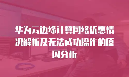 华为云边缘计算网络优惠情况解析及无法成功操作的原因分析