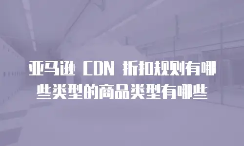 亚马逊 CDN 折扣规则有哪些类型的商品类型有哪些