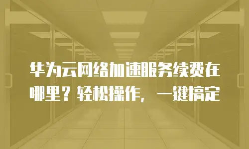 华为云网络加速服务续费在哪里？轻松操作，一键搞定
