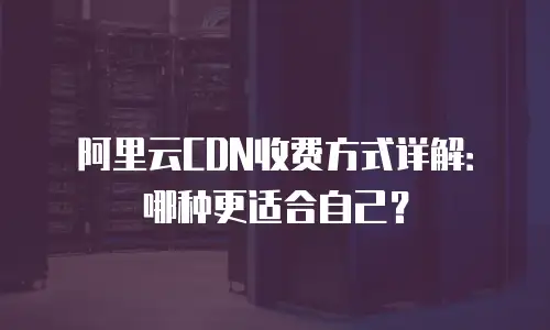 阿里云CDN收费方式详解：哪种更适合自己？