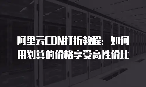 阿里云CDN打折教程：如何用划算的价格享受高性价比