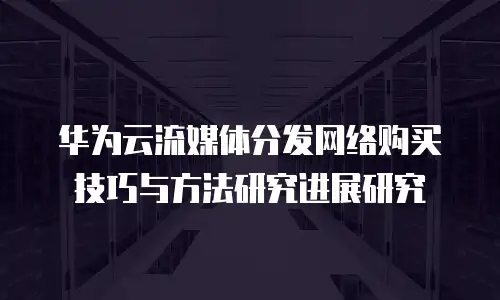 华为云流媒体分发网络购买技巧与方法研究进展研究