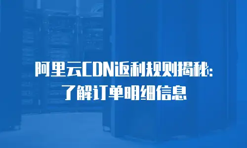 阿里云CDN返利规则揭秘：了解订单明细信息