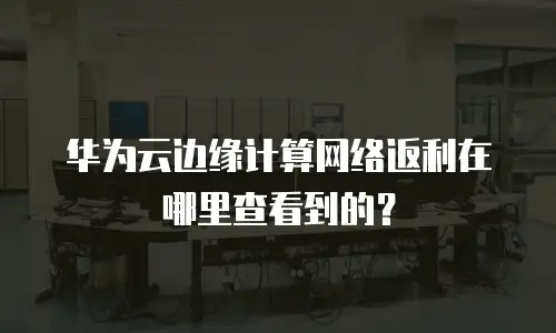 华为云边缘计算网络返利在哪里查看到的？